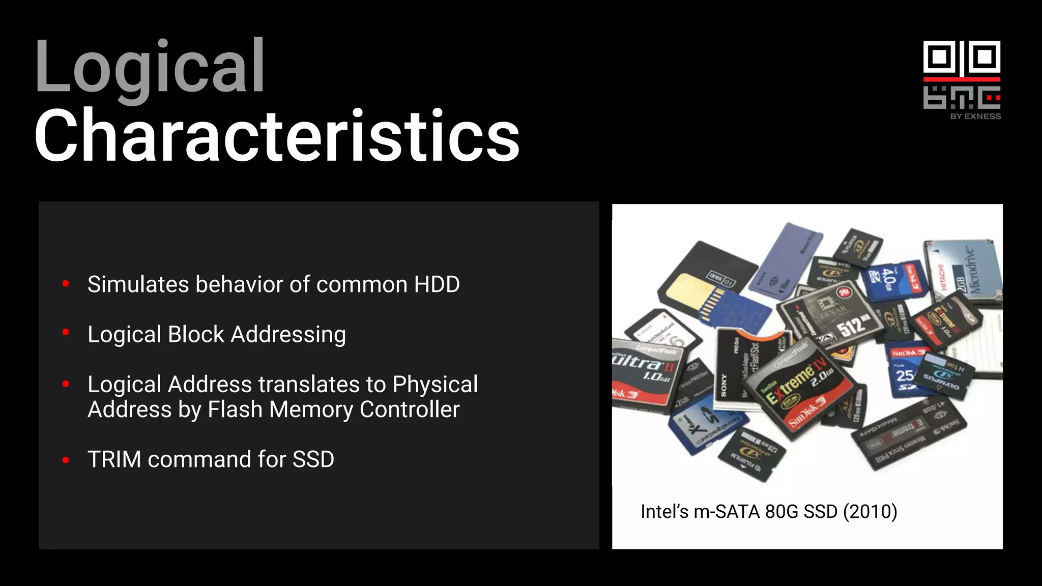 Logical
Characteristics
Simulates behavior of common HDD
Logical Block Addressing
Logical Address translates to Physical
Address by Flash Memory Controller
TRIM command for SSD
Intel’s m-SATA 80G SSD (2010)
 