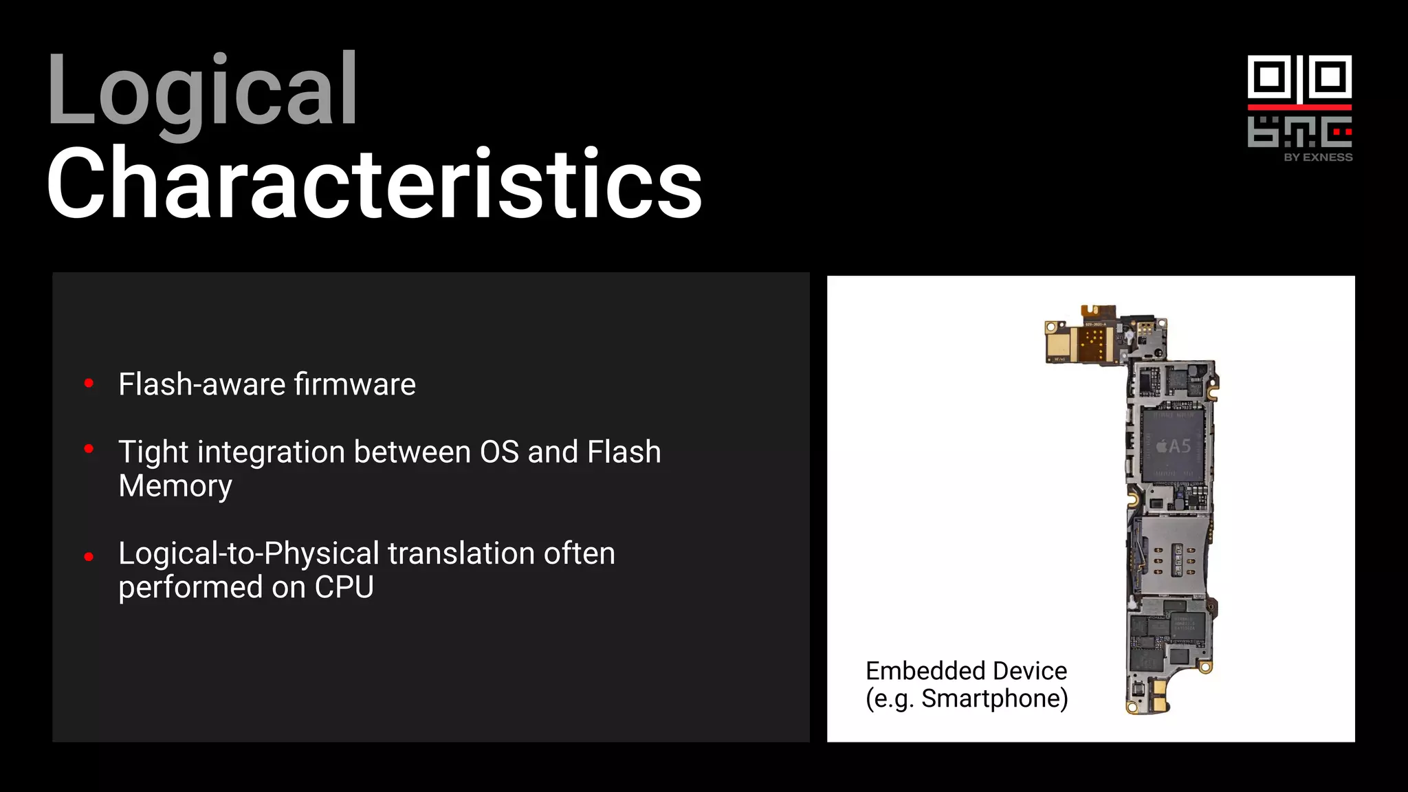 Logical
Characteristics
Flash-aware ﬁrmware
Tight integration between OS and Flash
Memory
Logical-to-Physical translation often
performed on CPU
Embedded Device
(e.g. Smartphone)
 