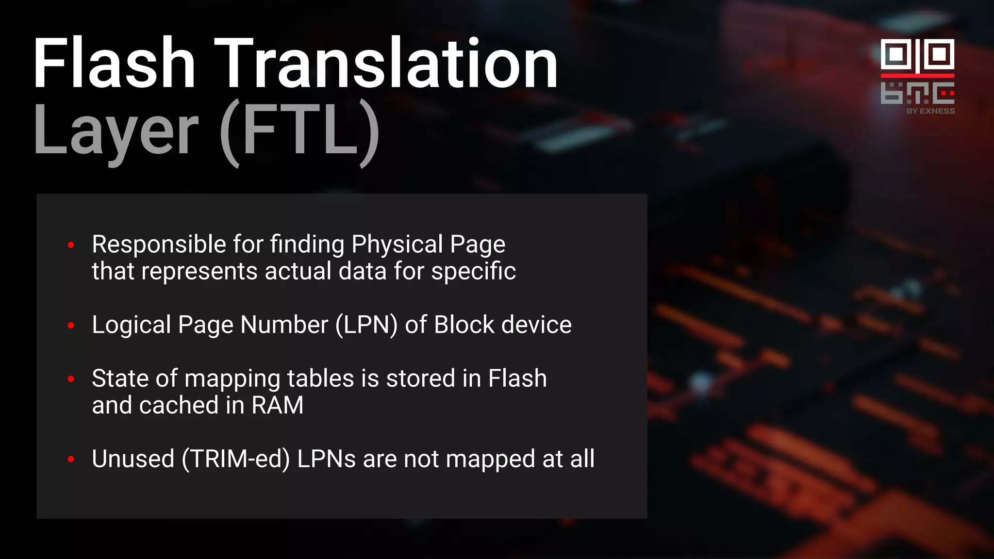 Flash Translation
Layer (FTL)
Responsible for ﬁnding Physical Page
that represents actual data for speciﬁc
Logical Page Number (LPN) of Block device
State of mapping tables is stored in Flash
and cached in RAM
Unused (TRIM-ed) LPNs are not mapped at all
 
