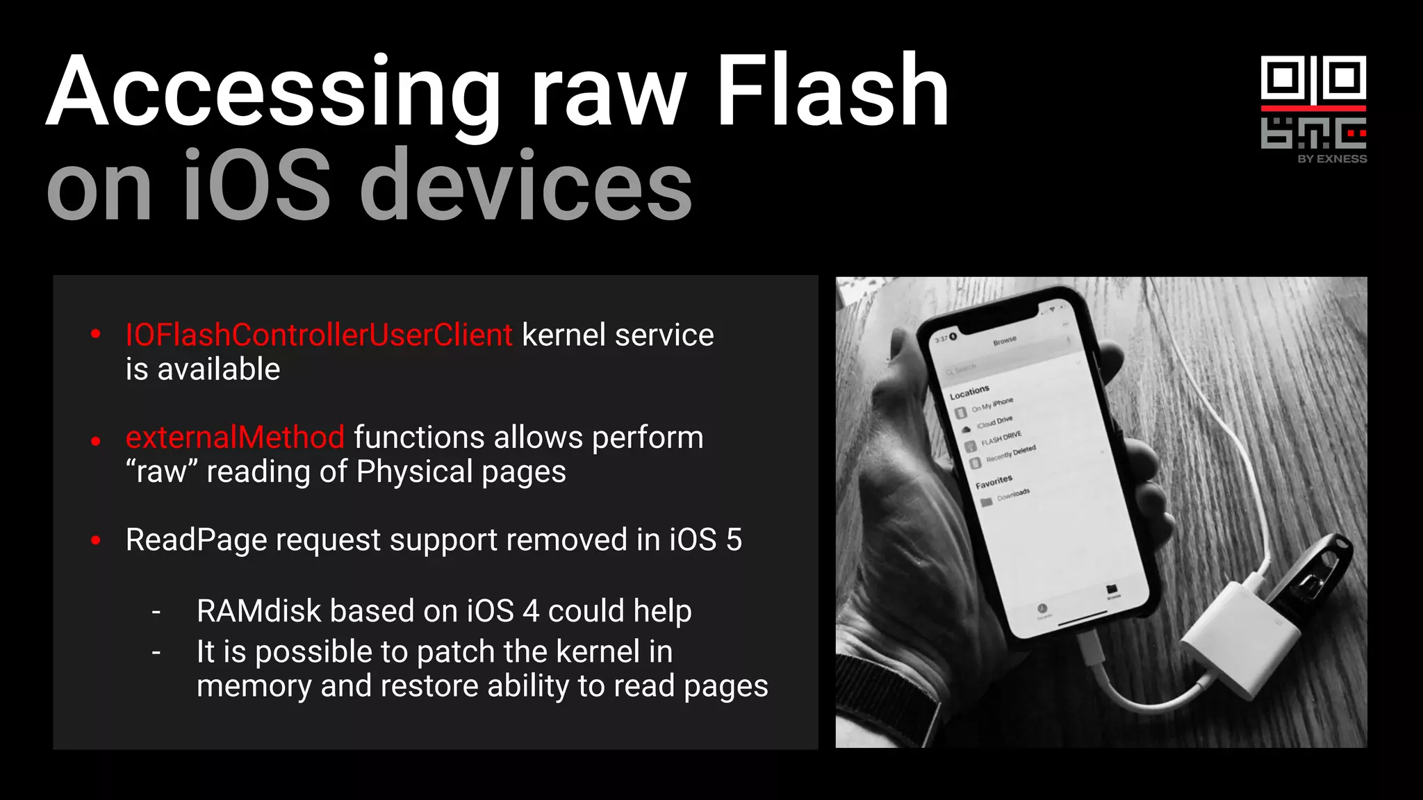 Accessing raw Flash
on iOS devices
IOFlashControllerUserClient kernel service
is available
externalMethod functions allows perform
“raw” reading of Physical pages
ReadPage request support removed in iOS 5
- RAMdisk based on iOS 4 could help
- It is possible to patch the kernel in
memory and restore ability to read pages
 