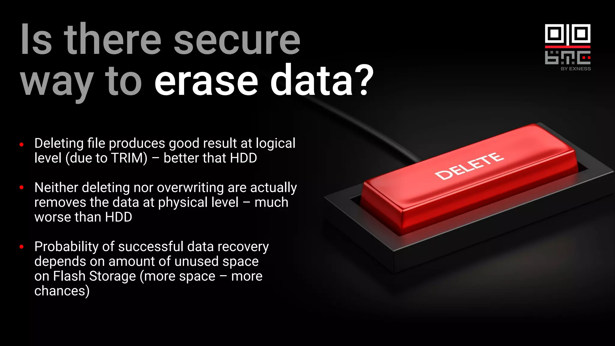 Is there secure
way to erase data?
Deleting ﬁle produces good result at logical
level (due to TRIM) – better that HDD
Neither deleting nor overwriting are actually
removes the data at physical level – much
worse than HDD
Probability of successful data recovery
depends on amount of unused space
on Flash Storage (more space – more
chances)
 