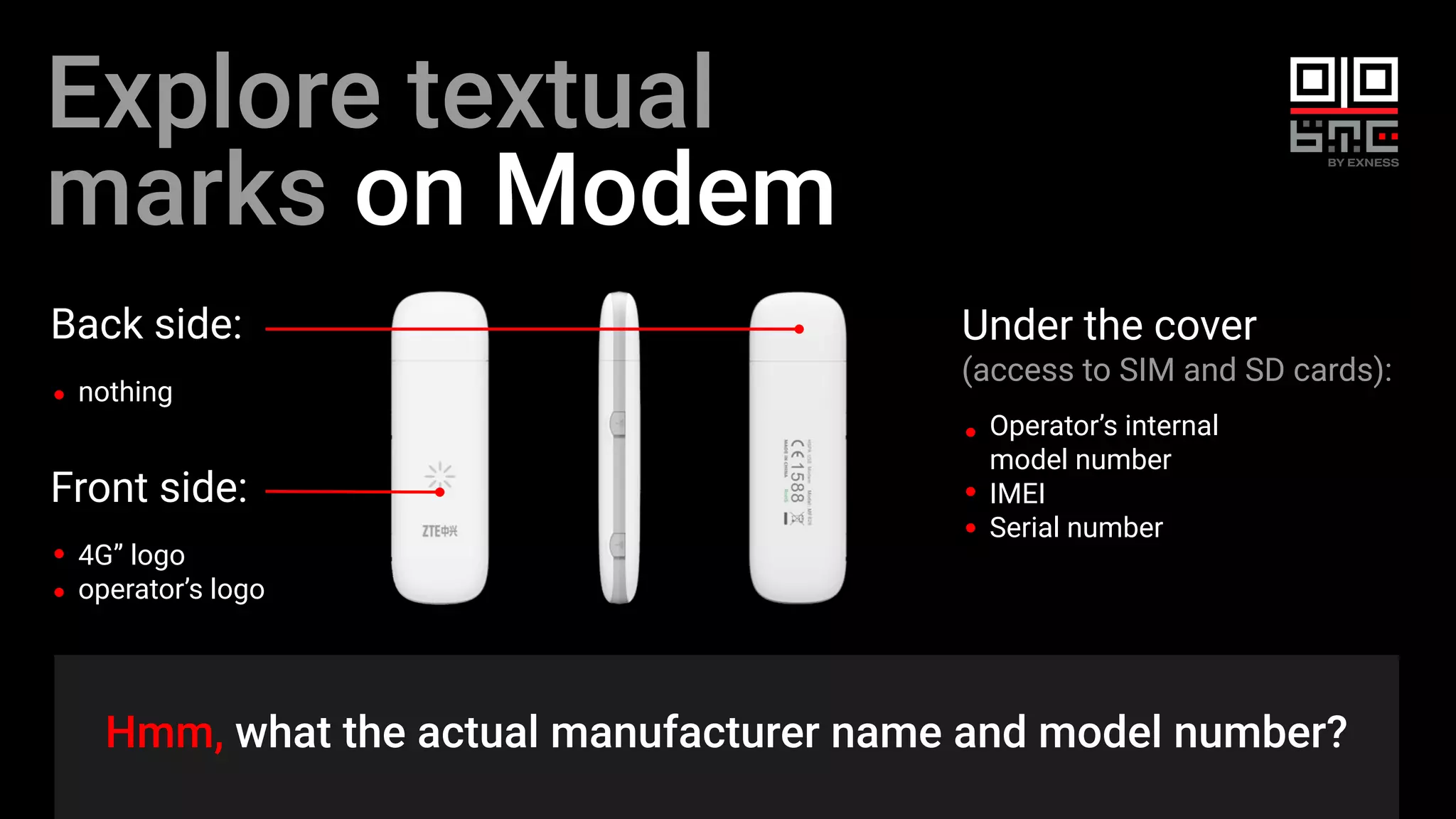 Back side:
nothing
Explore textual
marks on Modem
Hmm, what the actual manufacturer name and model number?
Front side:
4G” logo
operator’s logo
Under the cover
(access to SIM and SD cards):
Operator’s internal
model number
IMEI
Serial number
 
