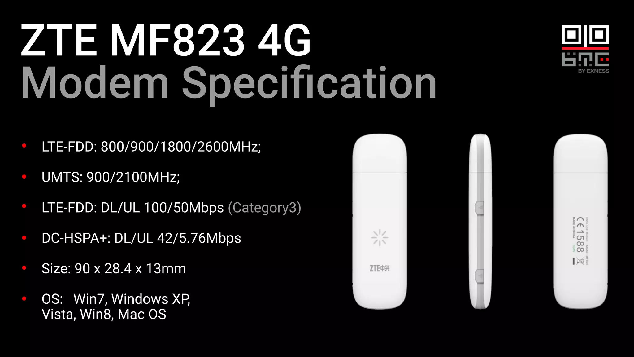 ZTE MF823 4G
Modem Speciﬁcation
LTE-FDD: 800/900/1800/2600MHz;
UMTS: 900/2100MHz;
LTE-FDD: DL/UL 100/50Mbps (Category3)
DC-HSPA+: DL/UL 42/5.76Mbps
Size: 90 x 28.4 x 13mm
OS: Win7, Windows XP,
Vista, Win8, Mac OS
 