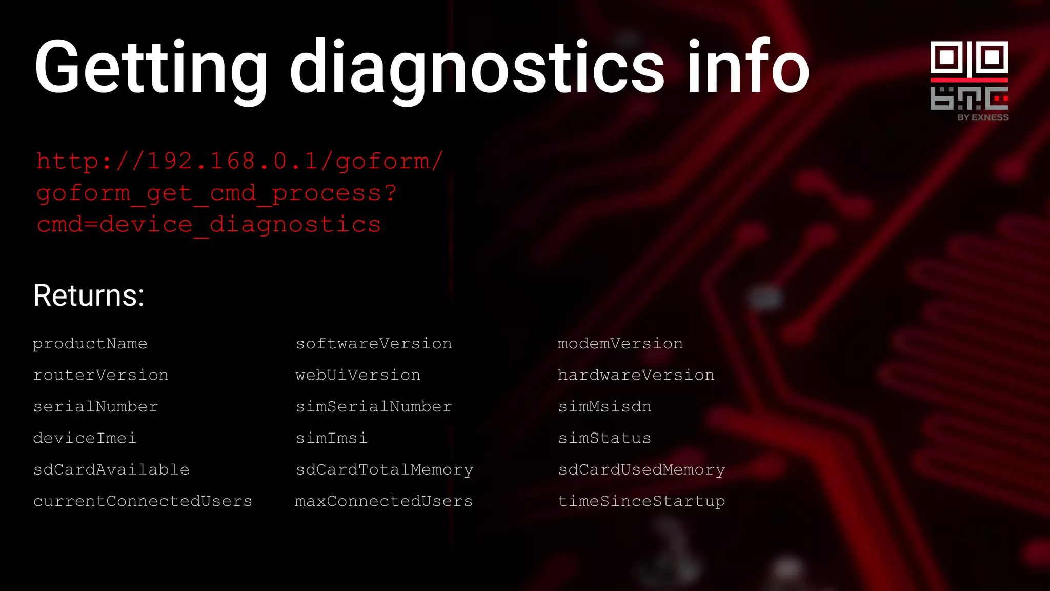 Getting diagnostics info
http://192.168.0.1/goform/
goform_get_cmd_process?
cmd=device_diagnostics
Returns:
productName softwareVersion modemVersion
routerVersion webUiVersion hardwareVersion
serialNumber simSerialNumber simMsisdn
deviceImei simImsi simStatus
sdCardAvailable sdCardTotalMemory sdCardUsedMemory
currentConnectedUsers maxConnectedUsers timeSinceStartup
 