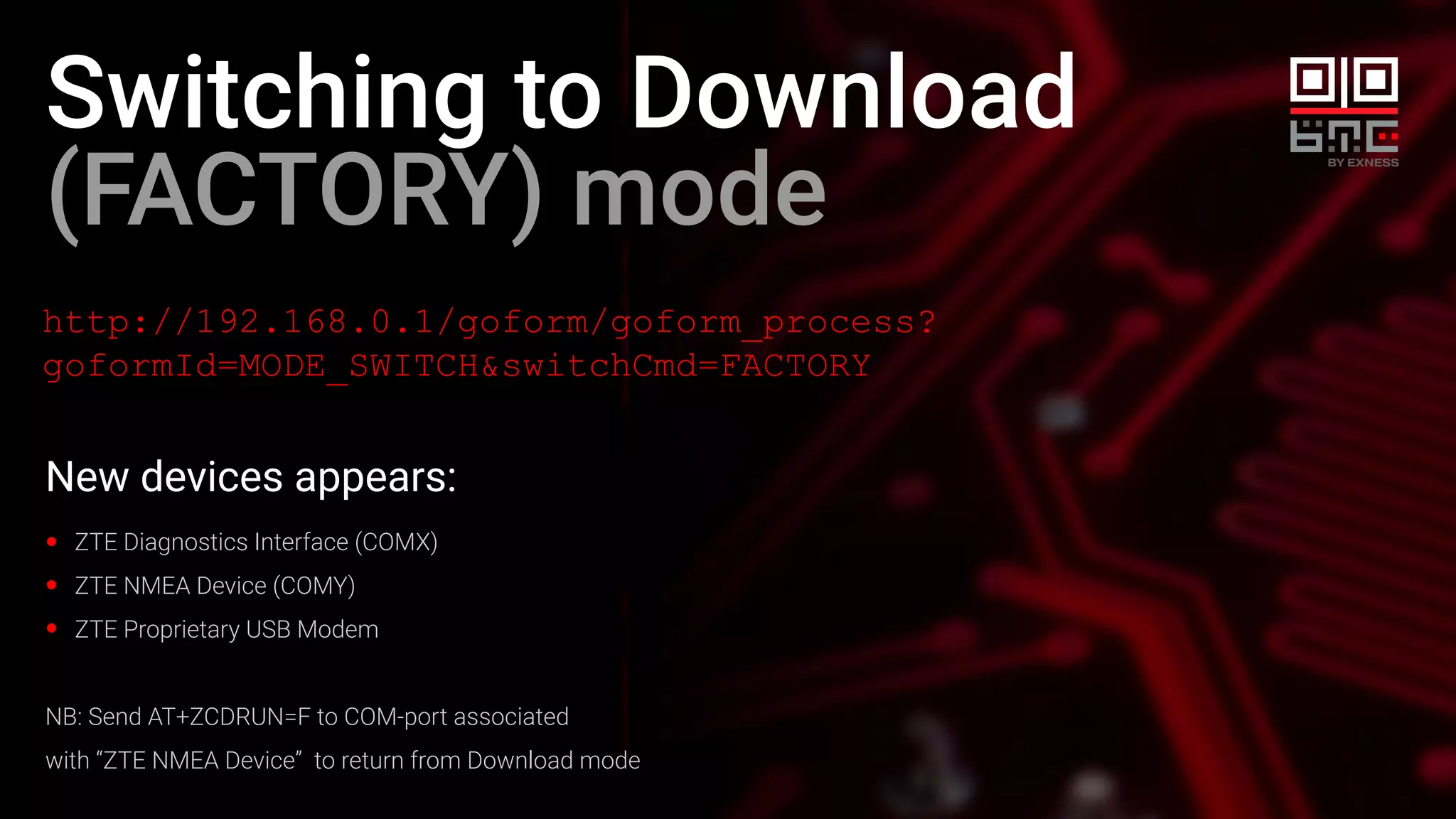 Switching to Download
(FACTORY) mode
http://192.168.0.1/goform/goform_process?
goformId=MODE_SWITCH&switchCmd=FACTORY
New devices appears:
ZTE Diagnostics Interface (COMX)
ZTE NMEA Device (COMY)
ZTE Proprietary USB Modem
NB: Send AT+ZCDRUN=F to COM-port associated
with “ZTE NMEA Device” to return from Download mode
 