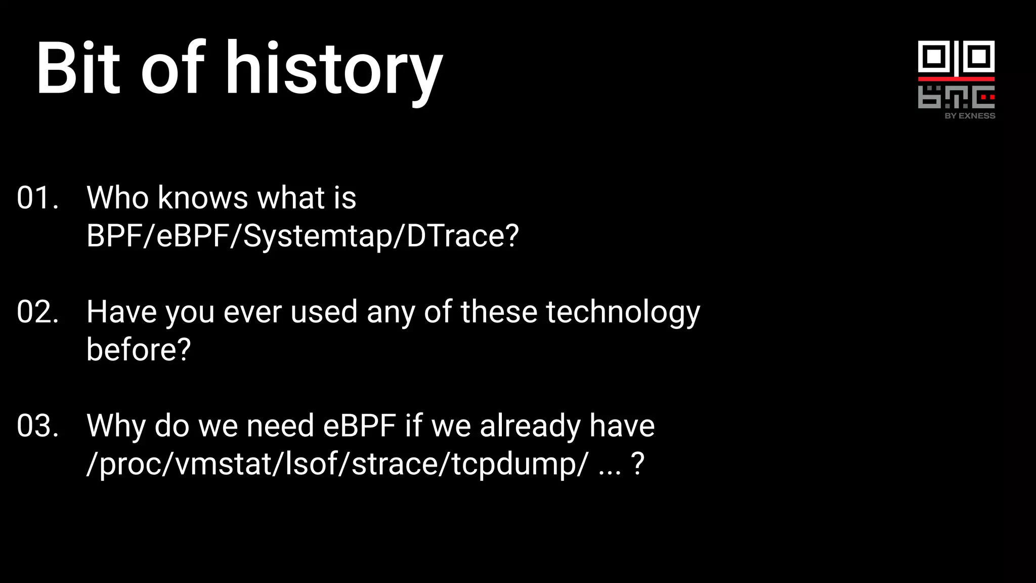 Bit of history
01. Who knows what is
BPF/eBPF/Systemtap/DTrace?
02. Have you ever used any of these technology
before?
03. Why do we need eBPF if we already have
/proc/vmstat/lsof/strace/tcpdump/ ... ?
 
