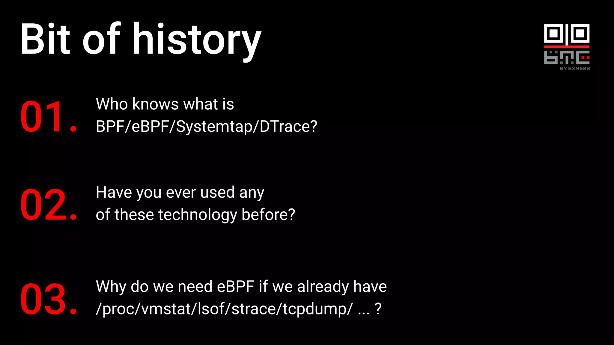 Bit of history
Who knows what is
BPF/eBPF/Systemtap/DTrace?
01.
Why do we need eBPF if we already have
/proc/vmstat/lsof/strace/tcpdump/ ... ?
03.
Have you ever used any
of these technology before?
02.
 
