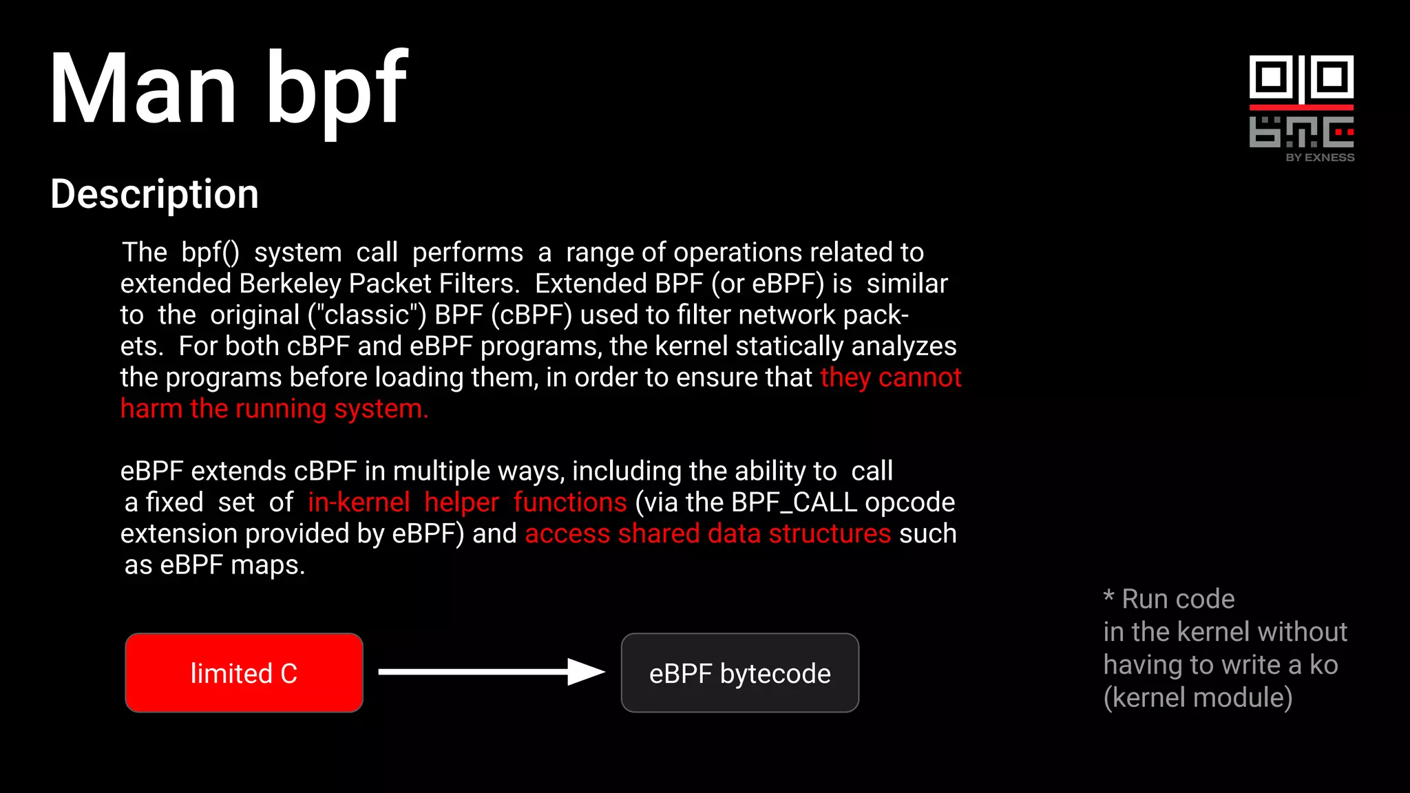Man bpf
* Run code
in the kernel without
having to write a ko
(kernel module)
Description
The bpf() system call performs a range of operations related to
extended Berkeley Packet Filters. Extended BPF (or eBPF) is similar
to the original ("classic") BPF (cBPF) used to ﬁlter network pack‐
ets. For both cBPF and eBPF programs, the kernel statically analyzes
the programs before loading them, in order to ensure that they cannot
harm the running system.
eBPF extends cBPF in multiple ways, including the ability to call
a ﬁxed set of in-kernel helper functions (via the BPF_CALL opcode
extension provided by eBPF) and access shared data structures such
as eBPF maps.
limited C eBPF bytecode
 
