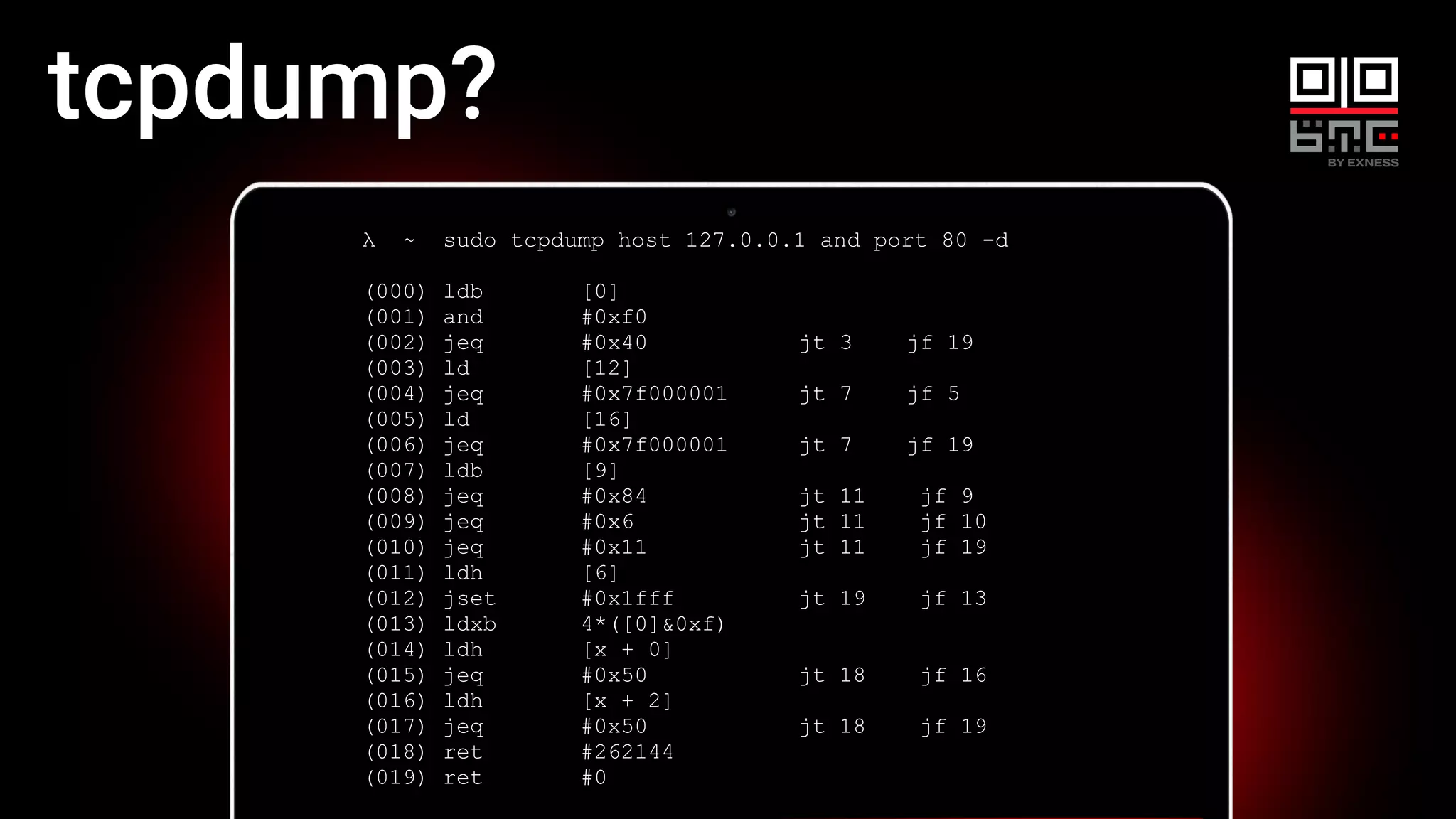 λ ~ sudo tcpdump host 127.0.0.1 and port 80 -d
(000) ldb [0]
(001) and #0xf0
(002) jeq #0x40 jt 3 jf 19
(003) ld [12]
(004) jeq #0x7f000001 jt 7 jf 5
(005) ld [16]
(006) jeq #0x7f000001 jt 7 jf 19
(007) ldb [9]
(008) jeq #0x84 jt 11 jf 9
(009) jeq #0x6 jt 11 jf 10
(010) jeq #0x11 jt 11 jf 19
(011) ldh [6]
(012) jset #0x1fff jt 19 jf 13
(013) ldxb 4*([0]&0xf)
(014) ldh [x + 0]
(015) jeq #0x50 jt 18 jf 16
(016) ldh [x + 2]
(017) jeq #0x50 jt 18 jf 19
(018) ret #262144
(019) ret #0
tcpdump?
 