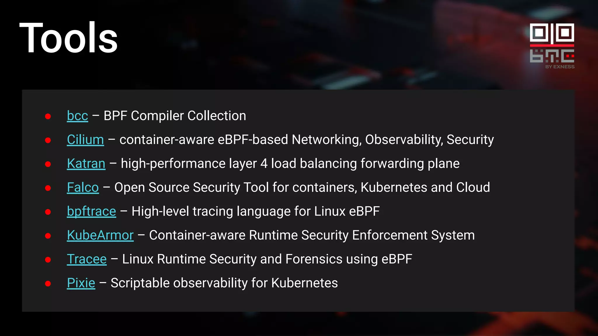 Tools
● bcc – BPF Compiler Collection
● Cilium – container-aware eBPF-based Networking, Observability, Security
● Katran – high-performance layer 4 load balancing forwarding plane
● Falco – Open Source Security Tool for containers, Kubernetes and Cloud
● bpftrace – High-level tracing language for Linux eBPF
● KubeArmor – Container-aware Runtime Security Enforcement System
● Tracee – Linux Runtime Security and Forensics using eBPF
● Pixie – Scriptable observability for Kubernetes
 