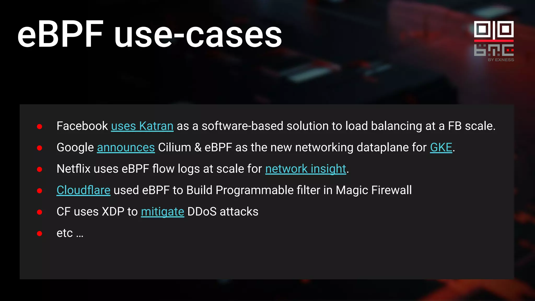 eBPF use-cases
● Facebook uses Katran as a software-based solution to load balancing at a FB scale.
● Google announces Cilium & eBPF as the new networking dataplane for GKE.
● Netﬂix uses eBPF ﬂow logs at scale for network insight.
● Cloudﬂare used eBPF to Build Programmable ﬁlter in Magic Firewall
● CF uses XDP to mitigate DDoS attacks
● etc …
 