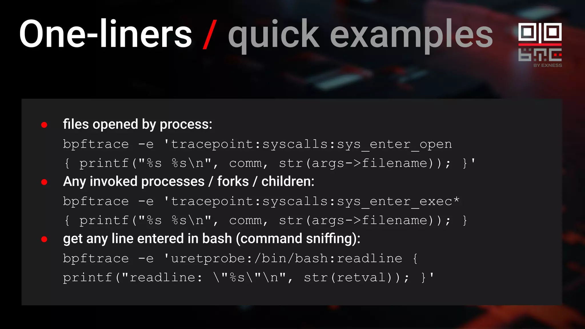 One-liners / quick examples
● ﬁles opened by process:
bpftrace -e 'tracepoint:syscalls:sys_enter_open
{ printf("%s %sn", comm, str(args->filename)); }'
● Any invoked processes / forks / children:
bpftrace -e 'tracepoint:syscalls:sys_enter_exec*
{ printf("%s %sn", comm, str(args->filename)); }
● get any line entered in bash (command sniﬃng):
bpftrace -e 'uretprobe:/bin/bash:readline {
printf("readline: "%s"n", str(retval)); }'
 