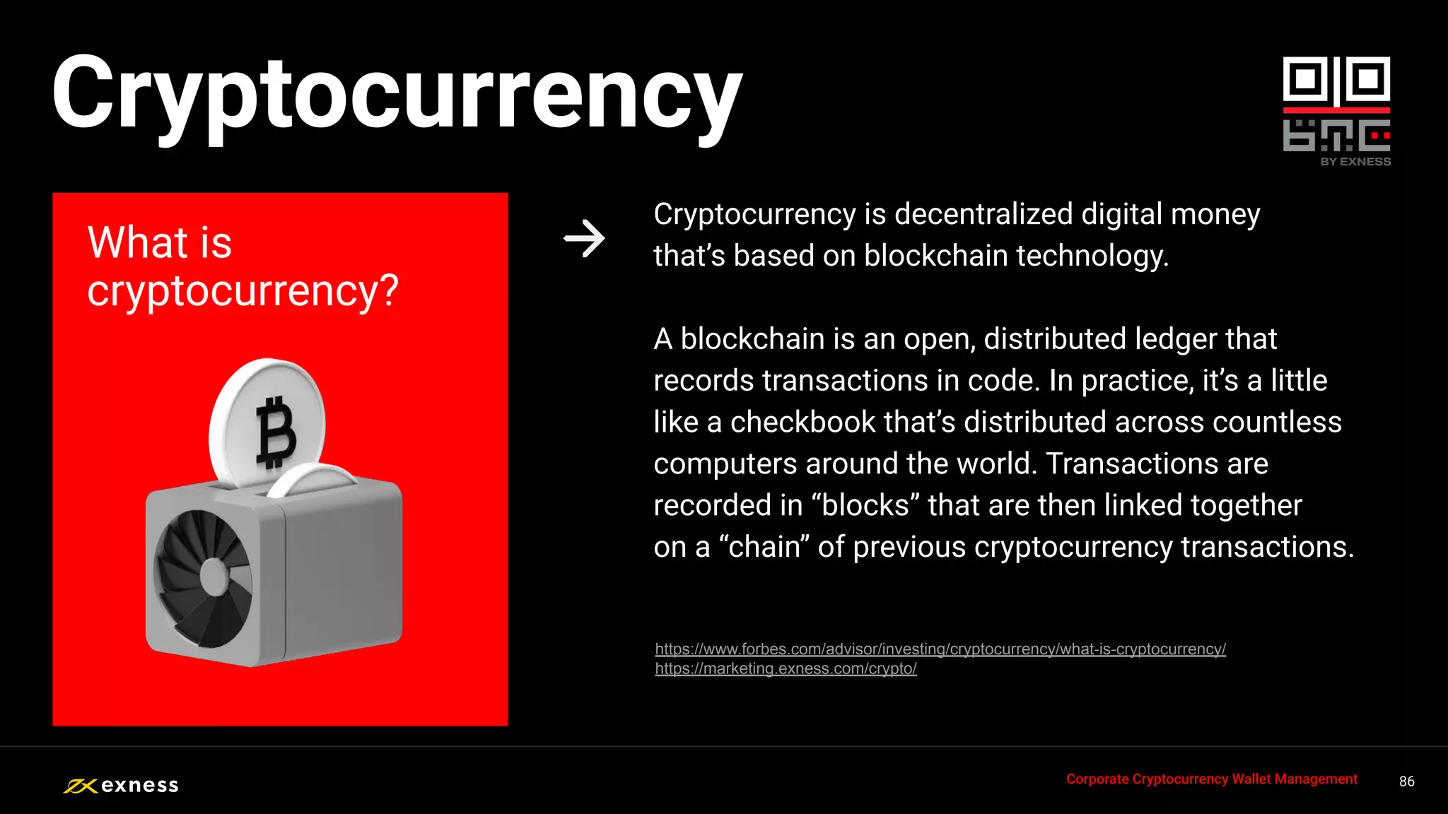 Cryptocurrency is decentralized digital money
that’s based on blockchain technology.
A blockchain is an open, distributed ledger that
records transactions in code. In practice, it’s a little
like a checkbook that’s distributed across countless
computers around the world. Transactions are
recorded in “blocks” that are then linked together
on a “chain” of previous cryptocurrency transactions.
What is
cryptocurrency?
86
86
86
86 86
Corporate Cryptocurrency Wallet Management
Cryptocurrency
https://www.forbes.com/advisor/investing/cryptocurrency/what-is-cryptocurrency/
https://marketing.exness.com/crypto/
 