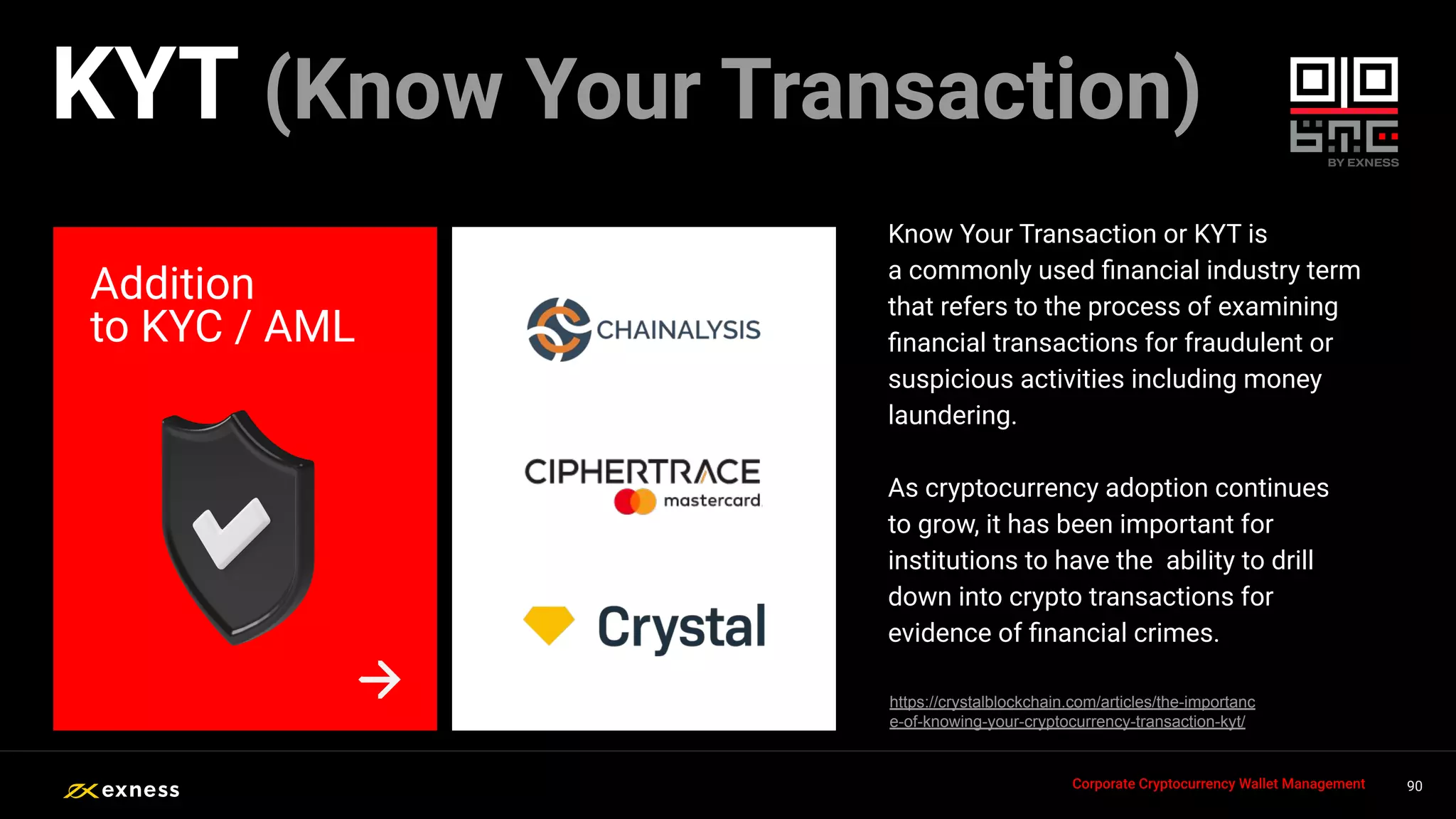 Know Your Transaction or KYT is
a commonly used ﬁnancial industry term
that refers to the process of examining
ﬁnancial transactions for fraudulent or
suspicious activities including money
laundering.
As cryptocurrency adoption continues
to grow, it has been important for
institutions to have the ability to drill
down into crypto transactions for
evidence of ﬁnancial crimes.
Addition
to KYC / AML
90
90
90
90 90
Corporate Cryptocurrency Wallet Management
KYT (Know Your Transaction)
https://crystalblockchain.com/articles/the-importanc
e-of-knowing-your-cryptocurrency-transaction-kyt/
 