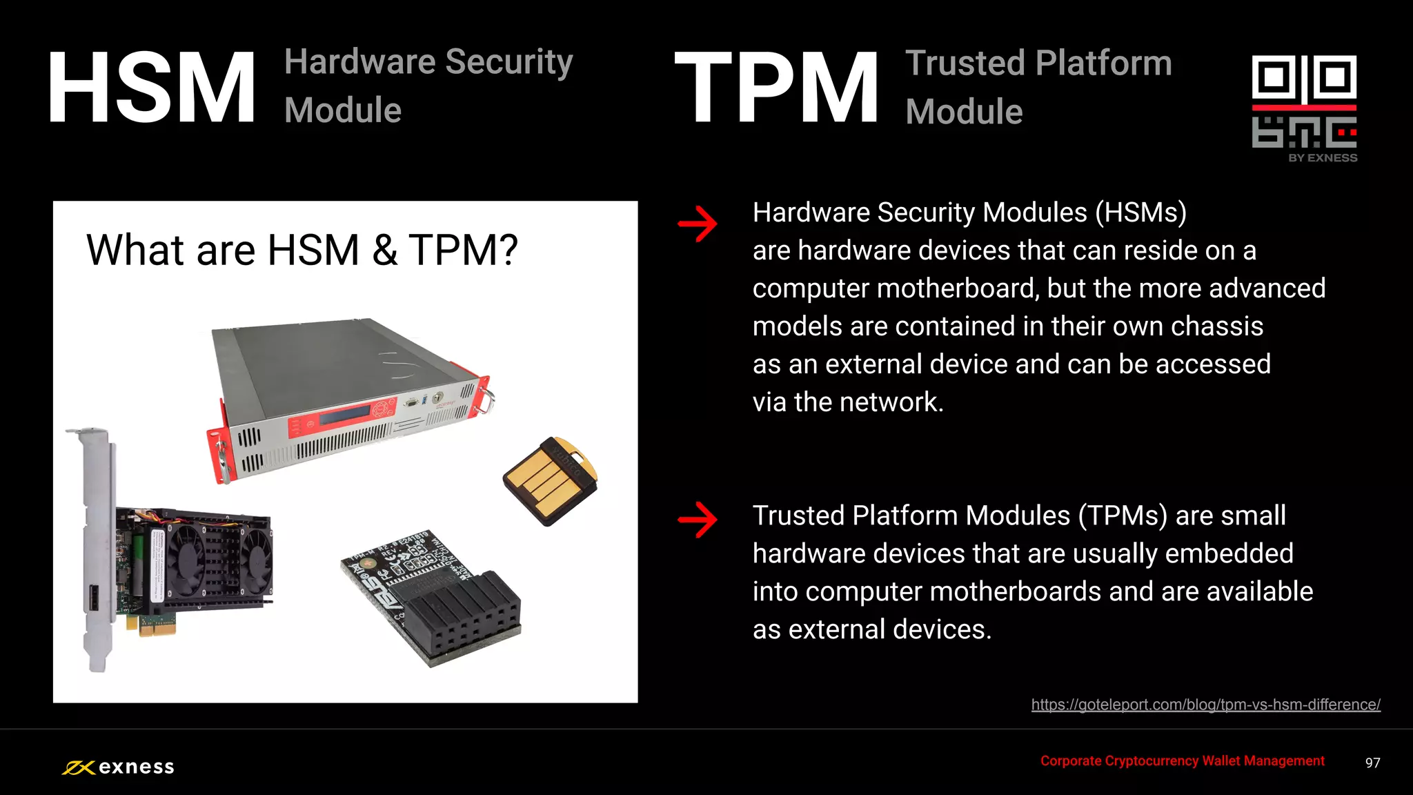 Hardware Security Modules (HSMs)
are hardware devices that can reside on a
computer motherboard, but the more advanced
models are contained in their own chassis
as an external device and can be accessed
via the network.
What are HSM & TPM?
97
97
97
97 97
Corporate Cryptocurrency Wallet Management
HSM
Trusted Platform Modules (TPMs) are small
hardware devices that are usually embedded
into computer motherboards and are available
as external devices.
https://goteleport.com/blog/tpm-vs-hsm-difference/
Hardware Security
Module TPM Trusted Platform
Module
 