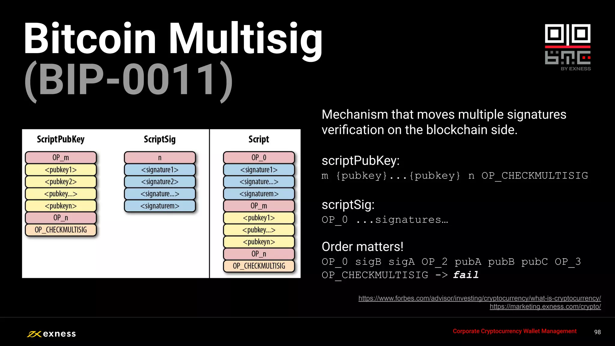Mechanism that moves multiple signatures
veriﬁcation on the blockchain side.
scriptPubKey:
m {pubkey}...{pubkey} n OP_CHECKMULTISIG
scriptSig:
OP_0 ...signatures…
Order matters!
OP_0 sigB sigA OP_2 pubA pubB pubC OP_3
OP_CHECKMULTISIG -> fail
98
98
98
98 98
Corporate Cryptocurrency Wallet Management
Bitcoin Multisig
(BIP-0011)
https://www.forbes.com/advisor/investing/cryptocurrency/what-is-cryptocurrency/
https://marketing.exness.com/crypto/
 