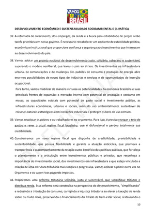 10
DESENVOLVIMENTO ECONÔMICO E SUSTENTABILIDADE SOCIOAMBIENTAL E CLIMÁTICA
37. A retomada do crescimento, dos empregos, da renda e a busca pela estabilidade de preços serão
tarefa prioritária em nosso governo. É necessário restabelecer um ambiente de estabilidade política,
econômica e institucional que proporcione confiança e segurança aos investimentos que interessam
ao desenvolvimento do país.
38. Vamos adotar um projeto nacional de desenvolvimento justo, solidário, soberano e sustentável,
superando o modelo neoliberal, que levou o país ao atraso. Os investimentos na infraestrutura
urbana, de comunicações e de mudanças dos padrões de consumo e produção de energia abre
enormes possibilidades de novos tipos de indústrias e serviços e de oportunidades de inserção
ocupacional.
Para tanto, vamos mobilizar de maneira virtuosa as potencialidades da economia brasileira e suas
principais frentes de expansão: o mercado interno com potencial de produção e consumo em
massa, as capacidades estatais com potencial de gasto social e investimento público, as
infraestruturas econômicas, urbanas e sociais, além do uso ambientalmente sustentável de
recursos naturais estratégicos com inovações industriais e proteger os bens de uso comum.
39. Vamos recolocar os pobres e os trabalhadores no orçamento. Para isso, é preciso revogar o teto de
gastos e rever o atual regime fiscal brasileiro, que é disfuncional e perdeu totalmente sua
credibilidade.
40. Construiremos um novo regime fiscal que disponha de credibilidade, previsibilidade e
sustentabilidade, que possua flexibilidade e garanta a atuação anticíclica, que promova a
transparência e o acompanhamento da relação custo-benefício das políticas públicas, que fortaleça
o planejamento e a articulação entre investimentos públicos e privados, que reconheça a
importância do investimento social, dos investimentos em infraestrutura e que esteja vinculado a
criação de uma estrutura tributária mais simples e progressiva. Vamos colocar o pobre outra vez no
Orçamento e os super ricos pagando impostos.
41. Proporemos uma reforma tributária solidária, justa e sustentável, que simplifique tributos e
distribua renda. Essa reforma será construída na perspectiva do desenvolvimento, “simplificando”
e reduzindo a tributação do consumo, corrigindo a injustiça tributária ao elevar a taxação de renda
sobre os muito ricos, preservando o financiamento do Estado de bem-estar social, restaurando o
 