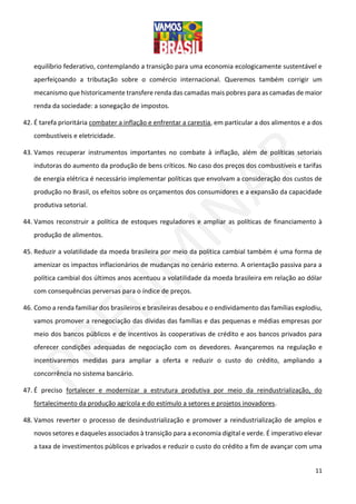 11
equilíbrio federativo, contemplando a transição para uma economia ecologicamente sustentável e
aperfeiçoando a tributação sobre o comércio internacional. Queremos também corrigir um
mecanismo que historicamente transfere renda das camadas mais pobres para as camadas de maior
renda da sociedade: a sonegação de impostos.
42. É tarefa prioritária combater a inflação e enfrentar a carestia, em particular a dos alimentos e a dos
combustíveis e eletricidade.
43. Vamos recuperar instrumentos importantes no combate à inflação, além de políticas setoriais
indutoras do aumento da produção de bens críticos. No caso dos preços dos combustíveis e tarifas
de energia elétrica é necessário implementar políticas que envolvam a consideração dos custos de
produção no Brasil, os efeitos sobre os orçamentos dos consumidores e a expansão da capacidade
produtiva setorial.
44. Vamos reconstruir a política de estoques reguladores e ampliar as políticas de financiamento à
produção de alimentos.
45. Reduzir a volatilidade da moeda brasileira por meio da política cambial também é uma forma de
amenizar os impactos inflacionários de mudanças no cenário externo. A orientação passiva para a
política cambial dos últimos anos acentuou a volatilidade da moeda brasileira em relação ao dólar
com consequências perversas para o índice de preços.
46. Como a renda familiar dos brasileiros e brasileiras desabou e o endividamento das famílias explodiu,
vamos promover a renegociação das dívidas das famílias e das pequenas e médias empresas por
meio dos bancos públicos e de incentivos às cooperativas de crédito e aos bancos privados para
oferecer condições adequadas de negociação com os devedores. Avançaremos na regulação e
incentivaremos medidas para ampliar a oferta e reduzir o custo do crédito, ampliando a
concorrência no sistema bancário.
47. É preciso fortalecer e modernizar a estrutura produtiva por meio da reindustrialização, do
fortalecimento da produção agrícola e do estímulo a setores e projetos inovadores.
48. Vamos reverter o processo de desindustrialização e promover a reindustrialização de amplos e
novos setores e daqueles associados à transição para a economia digital e verde. É imperativo elevar
a taxa de investimentos públicos e privados e reduzir o custo do crédito a fim de avançar com uma
 