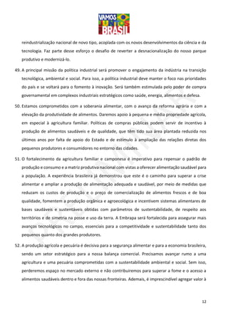 12
reindustrialização nacional de novo tipo, acoplada com os novos desenvolvimentos da ciência e da
tecnologia. Faz parte desse esforço o desafio de reverter a desnacionalização do nosso parque
produtivo e modernizá-lo.
49. A principal missão da política industrial será promover o engajamento da indústria na transição
tecnológica, ambiental e social. Para isso, a política industrial deve manter o foco nas prioridades
do país e se voltará para o fomento à inovação. Será também estimulada pelo poder de compra
governamental em complexos industriais estratégicos como saúde, energia, alimentos e defesa.
50. Estamos comprometidos com a soberania alimentar, com o avanço da reforma agrária e com a
elevação da produtividade de alimentos. Daremos apoio à pequena e média propriedade agrícola,
em especial à agricultura familiar. Políticas de compras públicas podem servir de incentivo à
produção de alimentos saudáveis e de qualidade, que têm tido sua área plantada reduzida nos
últimos anos por falta de apoio do Estado e de estímulo à ampliação das relações diretas dos
pequenos produtores e consumidores no entorno das cidades.
51. O fortalecimento da agricultura familiar e camponesa é imperativo para repensar o padrão de
produção e consumo e a matriz produtiva nacional com vistas a oferecer alimentação saudável para
a população. A experiência brasileira já demonstrou que este é o caminho para superar a crise
alimentar e ampliar a produção de alimentação adequada e saudável, por meio de medidas que
reduzam os custos de produção e o preço de comercialização de alimentos frescos e de boa
qualidade, fomentem a produção orgânica e agroecológica e incentivem sistemas alimentares de
bases saudáveis e sustentáveis obtidas com parâmetros de sustentabilidade, de respeito aos
territórios e de simetria na posse e uso da terra. A Embrapa será fortalecida para assegurar mais
avanços tecnológicos no campo, essenciais para a competitividade e sustentabilidade tanto dos
pequenos quanto dos grandes produtores.
52. A produção agrícola e pecuária é decisiva para a segurança alimentar e para a economia brasileira,
sendo um setor estratégico para a nossa balança comercial. Precisamos avançar rumo a uma
agricultura e uma pecuária comprometidas com a sustentabilidade ambiental e social. Sem isso,
perderemos espaço no mercado externo e não contribuiremos para superar a fome e o acesso a
alimentos saudáveis dentro e fora das nossas fronteiras. Ademais, é imprescindível agregar valor à
 