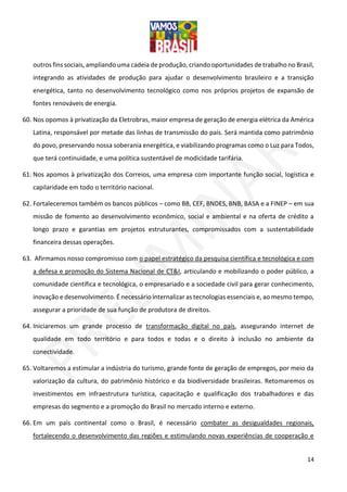 14
outros fins sociais, ampliando uma cadeia de produção, criando oportunidades de trabalho no Brasil,
integrando as atividades de produção para ajudar o desenvolvimento brasileiro e a transição
energética, tanto no desenvolvimento tecnológico como nos próprios projetos de expansão de
fontes renováveis de energia.
60. Nos opomos à privatização da Eletrobras, maior empresa de geração de energia elétrica da América
Latina, responsável por metade das linhas de transmissão do país. Será mantida como patrimônio
do povo, preservando nossa soberania energética, e viabilizando programas como o Luz para Todos,
que terá continuidade, e uma política sustentável de modicidade tarifária.
61. Nos apomos à privatização dos Correios, uma empresa com importante função social, logística e
capilaridade em todo o território nacional.
62. Fortaleceremos também os bancos públicos – como BB, CEF, BNDES, BNB, BASA e a FINEP – em sua
missão de fomento ao desenvolvimento econômico, social e ambiental e na oferta de crédito a
longo prazo e garantias em projetos estruturantes, compromissados com a sustentabilidade
financeira dessas operações.
63. Afirmamos nosso compromisso com o papel estratégico da pesquisa científica e tecnológica e com
a defesa e promoção do Sistema Nacional de CT&I, articulando e mobilizando o poder público, a
comunidade científica e tecnológica, o empresariado e a sociedade civil para gerar conhecimento,
inovação e desenvolvimento. É necessário internalizar as tecnologias essenciais e, ao mesmo tempo,
assegurar a prioridade de sua função de produtora de direitos.
64. Iniciaremos um grande processo de transformação digital no país, assegurando internet de
qualidade em todo território e para todos e todas e o direito à inclusão no ambiente da
conectividade.
65. Voltaremos a estimular a indústria do turismo, grande fonte de geração de empregos, por meio da
valorização da cultura, do patrimônio histórico e da biodiversidade brasileiras. Retomaremos os
investimentos em infraestrutura turística, capacitação e qualificação dos trabalhadores e das
empresas do segmento e a promoção do Brasil no mercado interno e externo.
66. Em um país continental como o Brasil, é necessário combater as desigualdades regionais,
fortalecendo o desenvolvimento das regiões e estimulando novas experiências de cooperação e
 