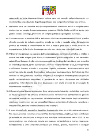 15
organização territorial. O desenvolvimento regional passa pela inovação, pelo conhecimento, por
investimentos, pela articulação de políticas públicas e pelo compartilhamento de boas práticas.
67. Precisamos criar um ambiente em que empreendedores individuais, sociais e cooperativados
contem com um mosaico de oportunidades que assegure crédito facilitado, assistência técnica e em
gestão, acesso à tecnologia, prioridades em compras públicas e superação de burocracia.
68. Vamos estimular a economia solidária, a economia criativa e o empreendedorismo social, que têm
elevado potencial de inclusão produtiva, geração de renda e inovação social. Construiremos
políticas de fomento e fortalecimento de redes e cadeias produtivas e outras iniciativas de
cooperativismo, de facilitação do acesso a mercados e ao crédito e de estímulo à inovação.
69. O Brasil precisa construir sua trajetória de transição ecológica. A emergência climática se impõe e a
ciência não deixa margem para dúvida: o aquecimento global é inequívoco e seus resultados
catastróficos. Os custos de não enfrentarmos o problema climático são inaceitáveis, com projeções
de forte redução do PIB, perdas expressivas na produção nacional no médio prazo, e principalmente
o sofrimento humano, somado às constantes tragédias ambientais. Nosso compromisso será
cumprir as metas de redução de emissão de carbono que o país assumiu na Conferência de 2015
em Paris e ir além, garantindo a transição energética; a mudança das atividades produtivas para um
padrão ambientalmente sustentável; a recuperação de terras degradadas por atividades
predatórias; reflorestamento das áreas devastadas; e um amplo processo de preservação da
biodiversidade e dos biomas.
70. O Governo Federal deve ser protagonista dessa transformação, liderando e induzindo a construção
de novas capacidades da estrutura produtiva nacional na fronteira do conhecimento e gerando
tecnologia e inovação em conjunto com a sociedade brasileira. Deve também dirigir os benefícios
sociais dos investimentos para as populações indígenas, quilombolas, tradicionais, vulneráveis e
marginalizadas, tanto no contexto urbano quanto no campo.
71. É imperativo defender a Amazônia da política de devastação posta em prática pelo atual governo.
Nos nossos governos, reduzimos em quase 80% o desmatamento da Amazônia, a maior contribuição
já realizada por um país para a mitigação das mudanças climáticas entre 2004 e 2012. Já nos
comprometemos com o futuro do planeta, sem qualquer obrigação legal, e faremos novamente.
Combateremos o crime ambiental promovido por milícias, grileiros, madeireiros e qualquer
 