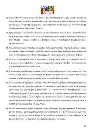 17
78. Cumprindo estritamente o que está definido pela Constituição, as Forças Armadas atuarão na
defesa do território nacional, do espaço aéreo e do mar territorial. A partir de diretrizes dos Poderes
da República, colaborarão na cooperação com organismos multilaterais e na modernização do
complexo industrial e tecnológico da defesa.
79. É preciso superar o autoritarismo e as ameaças antidemocráticas. Para sair da crise e voltar a crescer
e a se desenvolver, o Brasil precisa de normalidade e respeito institucional, com observância integral
à Constituição Federal, que estabelece os direitos e obrigações de cada poder, de cada instituição,
de cada um de nós.
80. Nosso compromisso democrático pressupõe o diálogo permanente e respeitoso entre os poderes
da República e entre os entes da Federação. Repudiamos qualquer espécie de ameaça ou tutela
sobre as instituições representativas do voto popular e que expressam a Constituição do Brasil.
81. Estamos comprometidos com a retomada do diálogo com todos os movimentos sociais,
organizações da sociedade civil e representações populares, compreendendo-os como importantes
protagonistas na reconstrução do Brasil.
82. Precisamos de uma reforma política que fortaleça as instituições da democracia representativa e ao
mesmo tempo amplie os instrumentos da democracia participativa. Queremos fortalecer a
democracia brasileira, o que exige a abertura de um amplo debate nacional.
83. Precisamos retomar o processo coletivo e participativo de construção de políticas públicas por meio
da restauração de todas as instâncias de participação social extintas pelo atual governo,
aprimorando sua composição e fortalecendo sua institucionalidade. Constituiremos novas
instâncias para assegurar ainda maior participação social, inclusive na elaboração do orçamento
federal, incorporando os recursos digitais para democratizar o acesso à informação. Retomaremos
as parcerias com entidades da sociedade civil para o fomento a atividades de interesse social e
também para a execução de políticas públicas.
84. Estamos comprometidos com o respeito e o fortalecimento do pacto federativo. É impossível
garantir direitos e políticas públicas desconsiderando Estados e os 5.570 municípios. Queremos
resgatar a construção fraterna, respeitosa e republicana, baseada em critérios objetivos e na
garantia de direitos e justiça social, na relação com Estados e municípios.
 
