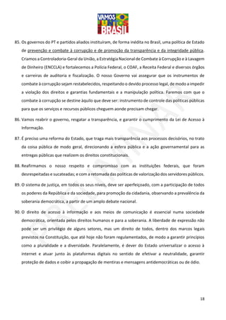 18
85. Os governos do PT e partidos aliados instituíram, de forma inédita no Brasil, uma política de Estado
de prevenção e combate à corrupção e de promoção da transparência e da integridade pública.
Criamos a Controladoria-Geral da União, a Estratégia Nacional de Combate à Corrupção e à Lavagem
de Dinheiro (ENCCLA) e fortalecemos a Polícia Federal, o COAF, a Receita Federal e diversos órgãos
e carreiras de auditoria e fiscalização. O nosso Governo vai assegurar que os instrumentos de
combate à corrupção sejam restabelecidos, respeitando o devido processo legal, de modo a impedir
a violação dos direitos e garantias fundamentais e a manipulação política. Faremos com que o
combate à corrupção se destine àquilo que deve ser: instrumento de controle das políticas públicas
para que os serviços e recursos públicos cheguem aonde precisam chegar.
86. Vamos reabrir o governo, resgatar a transparência, e garantir o cumprimento da Lei de Acesso à
Informação.
87. É preciso uma reforma do Estado, que traga mais transparência aos processos decisórios, no trato
da coisa pública de modo geral, direcionando a esfera pública e a ação governamental para as
entregas públicas que realizem os direitos constitucionais.
88. Reafirmamos o nosso respeito e compromisso com as instituições federais, que foram
desrespeitadas e sucateadas; e com a retomada das políticas de valorização dos servidores públicos.
89. O sistema de justiça, em todos os seus níveis, deve ser aperfeiçoado, com a participação de todos
os poderes da República e da sociedade, para promoção da cidadania, observando a prevalência da
soberania democrática, a partir de um amplo debate nacional.
90. O direito de acesso à informação e aos meios de comunicação é essencial numa sociedade
democrática, orientada pelos direitos humanos e para a soberania. A liberdade de expressão não
pode ser um privilégio de alguns setores, mas um direito de todos, dentro dos marcos legais
previstos na Constituição, que até hoje não foram regulamentados, de modo a garantir princípios
como a pluralidade e a diversidade. Paralelamente, é dever do Estado universalizar o acesso à
internet e atuar junto às plataformas digitais no sentido de efetivar a neutralidade, garantir
proteção de dados e coibir a propagação de mentiras e mensagens antidemocráticas ou de ódio.
 