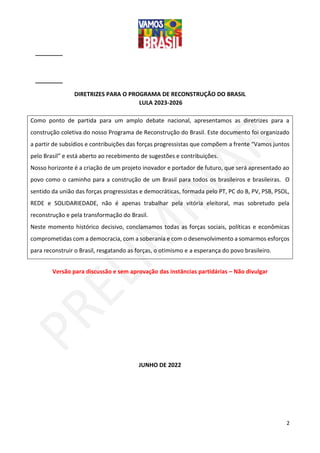 2
DIRETRIZES PARA O PROGRAMA DE RECONSTRUÇÃO DO BRASIL
LULA 2023-2026
Como ponto de partida para um amplo debate nacional, apresentamos as diretrizes para a
construção coletiva do nosso Programa de Reconstrução do Brasil. Este documento foi organizado
a partir de subsídios e contribuições das forças progressistas que compõem a frente “Vamos juntos
pelo Brasil” e está aberto ao recebimento de sugestões e contribuições.
Nosso horizonte é a criação de um projeto inovador e portador de futuro, que será apresentado ao
povo como o caminho para a construção de um Brasil para todos os brasileiros e brasileiras. O
sentido da união das forças progressistas e democráticas, formada pelo PT, PC do B, PV, PSB, PSOL,
REDE e SOLIDARIEDADE, não é apenas trabalhar pela vitória eleitoral, mas sobretudo pela
reconstrução e pela transformação do Brasil.
Neste momento histórico decisivo, conclamamos todas as forças sociais, políticas e econômicas
comprometidas com a democracia, com a soberania e com o desenvolvimento a somarmos esforços
para reconstruir o Brasil, resgatando as forças, o otimismo e a esperança do povo brasileiro.
Versão para discussão e sem aprovação das instâncias partidárias – Não divulgar
JUNHO DE 2022
 