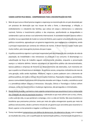3
VAMOS JUNTOS PELO BRASIL - COMPROMISSOS PARA A RECONSTRUÇÃO DO PAÍS
1. Mais do que nunca o Brasil precisa resgatar a esperança na reconstrução de um país devastado por
um processo de destruição que nos trouxe de volta a fome, o desemprego, a inflação, o
endividamento e o desalento das famílias; que coloca em xeque a democracia e a soberania
nacional, fulmina o investimento público e das empresas, aprofundando as desigualdades e
condenando o país ao atraso e ao isolamento internacional. A sociedade brasileira precisa voltar a
acreditar na sua capacidade de mudar os rumos da História, para superar uma profunda crise social,
política e econômica. agravada por um governo negacionista, que negligenciou a pandemia, sendo
o principal responsável por centenas de milhares de mortes. O Brasil merece e pode mudar para
muito melhor, pois nossa gente já provou do que é capaz.
2. A política econômica vigente é a principal responsável pela decomposição das condições de vida da
população, da instabilidade e dos retrocessos na produção e no consumo. O desemprego e a
subutilização da força de trabalho seguem extremamente elevados, enquanto a precarização
avança e a indústria definha. Setores estratégicos do patrimônio público são desnacionalizados,
bancos públicos e empresas de fomento ao desenvolvimento são destruídos, num momento em
que o quadro na infraestrutura é desolador. As políticas sociais, conquistas civilizatórias de mais de
uma geração, estão sendo mutiladas. Mulheres, negros e jovens padecem com o desmonte de
políticas públicas, de modo a reforçar discriminações históricas. Populações indígenas, quilombolas,
povos e comunidades tradicionais têm conquistas atacadas sem trégua. A saúde, a assistência social
e a previdência sofrem ataques e retrocessos. Educação, Ciência e Tecnologia e Cultura sofrem
ameaças, cortes de investimentos e mudanças regressivas, são perseguidas e criminalizadas.
3. Diante desta situação, o primeiro e mais urgente compromisso que assumimos é com a restauração
das condições de vida da população brasileira – sobretudo os que mais sofrem com a crise, a fome,
o alto custo de vida, os que perderam o emprego, o lar e a vida em família. São esses brasileiros e
brasileiras que precisamos priorizar, tanto por meio de ações emergenciais quanto por meio de
políticas estruturantes, desde o primeiro minuto de um governo que será eleito para reconstruir o
Brasil, superar a crise presente e resgatar a confiança no futuro.
4. Temos inarredável compromisso com defesa da democracia, da soberania e da paz, com o respeito
ao resultado das urnas, com a qualificação da representação política, a humanização do governo, a
 