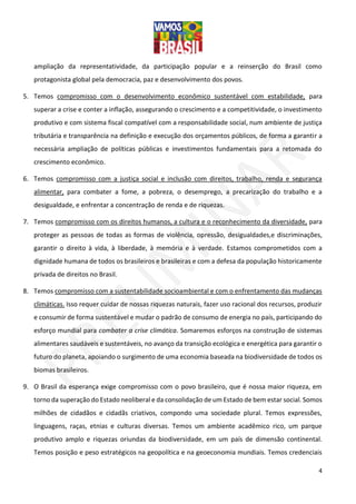 4
ampliação da representatividade, da participação popular e a reinserção do Brasil como
protagonista global pela democracia, paz e desenvolvimento dos povos.
5. Temos compromisso com o desenvolvimento econômico sustentável com estabilidade, para
superar a crise e conter a inflação, assegurando o crescimento e a competitividade, o investimento
produtivo e com sistema fiscal compatível com a responsabilidade social, num ambiente de justiça
tributária e transparência na definição e execução dos orçamentos públicos, de forma a garantir a
necessária ampliação de políticas públicas e investimentos fundamentais para a retomada do
crescimento econômico.
6. Temos compromisso com a justiça social e inclusão com direitos, trabalho, renda e segurança
alimentar, para combater a fome, a pobreza, o desemprego, a precarização do trabalho e a
desigualdade, e enfrentar a concentração de renda e de riquezas.
7. Temos compromisso com os direitos humanos, a cultura e o reconhecimento da diversidade, para
proteger as pessoas de todas as formas de violência, opressão, desigualdades,e discriminações,
garantir o direito à vida, à liberdade, à memória e à verdade. Estamos comprometidos com a
dignidade humana de todos os brasileiros e brasileiras e com a defesa da população historicamente
privada de direitos no Brasil.
8. Temos compromisso com a sustentabilidade socioambiental e com o enfrentamento das mudanças
climáticas. Isso requer cuidar de nossas riquezas naturais, fazer uso racional dos recursos, produzir
e consumir de forma sustentável e mudar o padrão de consumo de energia no país, participando do
esforço mundial para combater a crise climática. Somaremos esforços na construção de sistemas
alimentares saudáveis e sustentáveis, no avanço da transição ecológica e energética para garantir o
futuro do planeta, apoiando o surgimento de uma economia baseada na biodiversidade de todos os
biomas brasileiros.
9. O Brasil da esperança exige compromisso com o povo brasileiro, que é nossa maior riqueza, em
torno da superação do Estado neoliberal e da consolidação de um Estado de bem estar social. Somos
milhões de cidadãos e cidadãs criativos, compondo uma sociedade plural. Temos expressões,
linguagens, raças, etnias e culturas diversas. Temos um ambiente acadêmico rico, um parque
produtivo amplo e riquezas oriundas da biodiversidade, em um país de dimensão continental.
Temos posição e peso estratégicos na geopolítica e na geoeconomia mundiais. Temos credenciais
 