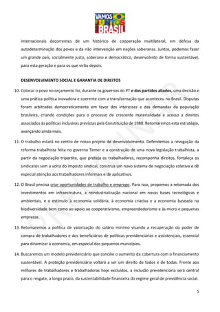 5
internacionais decorrentes de um histórico de cooperação multilateral, em defesa da
autodeterminação dos povos e da não intervenção em nações soberanas. Juntos, podemos fazer
um grande país, socialmente justo, soberano e democrático, desenvolvido de forma sustentável,
para esta geração e para os que virão depois.
DESENVOLVIMENTO SOCIAL E GARANTIA DE DIREITOS
10. Colocar o povo no orçamento foi, durante os governos do PT e dos partidos aliados, uma decisão e
uma prática política inovadora e coerente com a transformação que aconteceu no Brasil. Disputas
foram arbitradas democraticamente em favor dos interesses e das demandas da população
brasileira, criando condições para o processo de crescente materialidade e acesso a direitos
associados às políticas inclusivas previstas pela Constituição de 1988. Retomaremos esta estratégia,
avançando ainda mais.
11. O trabalho estará no centro de nosso projeto de desenvolvimento. Defendemos a revogação da
reforma trabalhista feita no governo Temer e a construção de uma nova legislação trabalhista, a
partir da negociação tripartite, que proteja os trabalhadores, recomponha direitos, fortaleça os
sindicatos sem a volta do imposto sindical, construa um novo sistema de negociação coletiva e dê
especial atenção aos trabalhadores informais e de aplicativos.
12. O Brasil precisa criar oportunidades de trabalho e emprego. Para isso, propomos a retomada dos
investimentos em infraestrutura, a reindustrialização nacional em novas bases tecnológicas e
ambientais, e o estímulo à economia solidária, à economia criativa e a economia baseada na
biodiversidade bem como ao apoio ao cooperativismo, empreendedorismo e às micro e pequenas
empresas.
13. Retomaremos a política de valorização do salário mínimo visando a recuperação do poder de
compra de trabalhadores e dos beneficiários de políticas previdenciárias e assistenciais, essencial
para dinamizar a economia, em especial dos pequenos municípios.
14. Buscaremos um modelo previdenciário que concilie o aumento da cobertura com o financiamento
sustentável. A proteção previdenciária voltará a ser um direito de todos e de todas. Frente aos
milhares de trabalhadores e trabalhadoras hoje excluídos, a inclusão previdenciária será central
para o resgate, a longo prazo, da sustentabilidade financeira do regime geral de previdência social.
 