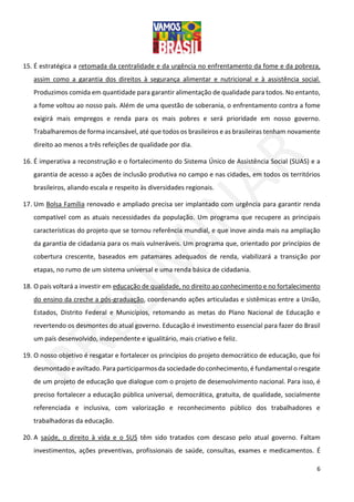 6
15. É estratégica a retomada da centralidade e da urgência no enfrentamento da fome e da pobreza,
assim como a garantia dos direitos à segurança alimentar e nutricional e à assistência social.
Produzimos comida em quantidade para garantir alimentação de qualidade para todos. No entanto,
a fome voltou ao nosso país. Além de uma questão de soberania, o enfrentamento contra a fome
exigirá mais empregos e renda para os mais pobres e será prioridade em nosso governo.
Trabalharemos de forma incansável, até que todos os brasileiros e as brasileiras tenham novamente
direito ao menos a três refeições de qualidade por dia.
16. É imperativa a reconstrução e o fortalecimento do Sistema Único de Assistência Social (SUAS) e a
garantia de acesso a ações de inclusão produtiva no campo e nas cidades, em todos os territórios
brasileiros, aliando escala e respeito às diversidades regionais.
17. Um Bolsa Família renovado e ampliado precisa ser implantado com urgência para garantir renda
compatível com as atuais necessidades da população. Um programa que recupere as principais
características do projeto que se tornou referência mundial, e que inove ainda mais na ampliação
da garantia de cidadania para os mais vulneráveis. Um programa que, orientado por princípios de
cobertura crescente, baseados em patamares adequados de renda, viabilizará a transição por
etapas, no rumo de um sistema universal e uma renda básica de cidadania.
18. O país voltará a investir em educação de qualidade, no direito ao conhecimento e no fortalecimento
do ensino da creche a pós-graduação, coordenando ações articuladas e sistêmicas entre a União,
Estados, Distrito Federal e Municípios, retomando as metas do Plano Nacional de Educação e
revertendo os desmontes do atual governo. Educação é investimento essencial para fazer do Brasil
um país desenvolvido, independente e igualitário, mais criativo e feliz.
19. O nosso objetivo é resgatar e fortalecer os princípios do projeto democrático de educação, que foi
desmontado e aviltado. Para participarmos da sociedade do conhecimento, é fundamental o resgate
de um projeto de educação que dialogue com o projeto de desenvolvimento nacional. Para isso, é
preciso fortalecer a educação pública universal, democrática, gratuita, de qualidade, socialmente
referenciada e inclusiva, com valorização e reconhecimento público dos trabalhadores e
trabalhadoras da educação.
20. A saúde, o direito à vida e o SUS têm sido tratados com descaso pelo atual governo. Faltam
investimentos, ações preventivas, profissionais de saúde, consultas, exames e medicamentos. É
 