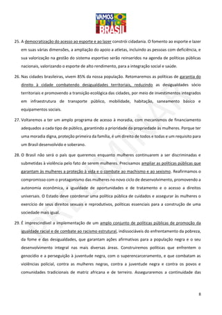 8
25. A democratização do acesso ao esporte e ao lazer constrói cidadania. O fomento ao esporte e lazer
em suas várias dimensões, a ampliação do apoio a atletas, incluindo as pessoas com deficiência, e
sua valorização na gestão do sistema esportivo serão reinseridos na agenda de políticas públicas
nacionais, valorizando o esporte de alto rendimento, para a integração social e saúde.
26. Nas cidades brasileiras, vivem 85% da nossa população. Retomaremos as políticas de garantia do
direito à cidade combatendo desigualdades territoriais, reduzindo as desigualdades sócio
territoriais e promovendo a transição ecológica das cidades, por meio de investimentos integrados
em infraestrutura de transporte público, mobilidade, habitação, saneamento básico e
equipamentos sociais.
27. Voltaremos a ter um amplo programa de acesso à moradia, com mecanismos de financiamento
adequados a cada tipo de público, garantindo a prioridade da propriedade às mulheres. Porque ter
uma moradia digna, proteção primeira da família, é um direito de todos e todas e um requisito para
um Brasil desenvolvido e soberano.
28. O Brasil não será o país que queremos enquanto mulheres continuarem a ser discriminadas e
submetidas à violência pelo fato de serem mulheres. Precisamos ampliar as políticas públicas que
garantam às mulheres a proteção à vida e o combate ao machismo e ao sexismo. Reafirmamos o
compromisso com o protagonismo das mulheres no novo ciclo de desenvolvimento, promovendo a
autonomia econômica, a igualdade de oportunidades e de tratamento e o acesso a direitos
universais. O Estado deve coordenar uma política pública de cuidados e assegurar às mulheres o
exercício de seus direitos sexuais e reprodutivos, políticas essenciais para a construção de uma
sociedade mais igual.
29. É imprescindível a implementação de um amplo conjunto de políticas públicas de promoção da
igualdade racial e de combate ao racismo estrutural, indissociáveis do enfrentamento da pobreza,
da fome e das desigualdades, que garantam ações afirmativas para a população negra e o seu
desenvolvimento integral nas mais diversas áreas. Construiremos políticas que enfrentem o
genocídio e a perseguição à juventude negra, com o superencarceramento, e que combatam as
violências policial, contra as mulheres negras, contra a juventude negra e contra os povos e
comunidades tradicionais de matriz africana e de terreiro. Asseguraremos a continuidade das
 
