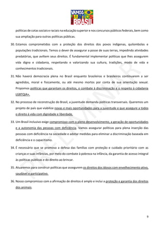 9
políticas de cotas sociais e raciais na educação superior e nos concursos públicos federais, bem como
sua ampliação para outras políticas públicas.
30. Estamos comprometidos com a proteção dos direitos dos povos indígenas, quilombolas e
populações tradicionais. Temos o dever de assegurar a posse de suas terras, impedindo atividades
predatórias, que aviltem seus direitos. É fundamental implementar políticas que lhes assegurem
vida digna e cidadania, respeitando e valorizando sua cultura, tradições, modo de vida e
conhecimentos tradicionais.
31. Não haverá democracia plena no Brasil enquanto brasileiras e brasileiros continuarem a ser
agredidos, moral e fisicamente, ou até mesmo mortos por conta de sua orientação sexual.
Propomos políticas que garantam os direitos, o combate à discriminação e o respeito à cidadania
LGBTQIA+.
32. No processo de reconstrução do Brasil, a juventude demanda políticas transversais. Queremos um
projeto de país que viabilize novas e mais oportunidades para a juventude e que assegure a todos
o direito à vida com dignidade e liberdade.
33. Um Brasil inclusivo exige compromisso com o pleno desenvolvimento, a geração de oportunidades
e a autonomia das pessoas com deficiência. Vamos assegurar políticas para plena inserção das
pessoas com deficiência na sociedade e adotar medidas para eliminar a discriminação baseada em
deficiência e o capacitismo.
34. É necessário que se promova a defesa das famílias com proteção e cuidado prioritário com as
crianças e suas infâncias, por meio do combate à pobreza na infância, da garantia de acesso integral
às políticas públicas e do direito ao brincar.
35. Atuaremos para construir políticas que assegurem os direitos dos idosos com envelhecimento ativo,
saudável e participativo.
36. Nosso compromisso com a afirmação de direitos é amplo e inclui a proteção e garantia dos direitos
dos animais.
 