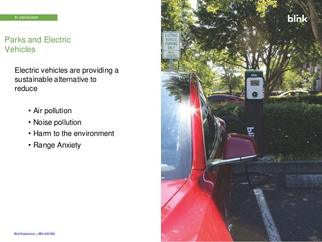 BlinkCharging.com • (888) 998.2546 © 2022 Bl n C
h
E
a
Vg
C
iha
ngrg
C
io
ng
. S
A
ollluR
t
i
i
go
hns
ts
w
Reser
ith B
l
v
i
e
d
n
k
.
© 2022 Blink Charging Co. All Rights Reserved.
In conclusion
Electric vehicles are providing a
sustainable alternative to
reduce
• Air pollution
• Noise pollution
• Harm to the environment
• Range Anxiety
Parks and Electric
Vehicles
 