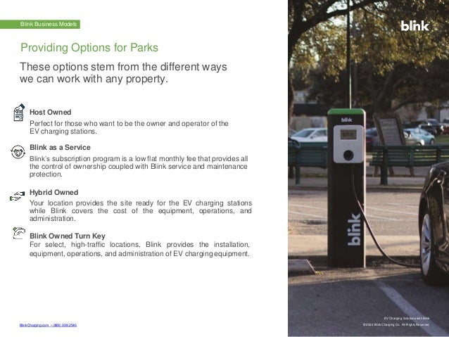 BlinkCharging.com • (888) 998.2546
EV Charging Solutions with Blink
© 2022 Blink Charging Co. All Rights Reserved.
EV Charging Solutions with Blink
© 2022 Blink Charging Co. All Rights Reserved.
Blink Business Models
Host Owned
Perfect for those who want to be the owner and operator of the
EV charging stations.
Blink as a Service
Blink’s subscription program is a low flat monthly fee that provides all
the control of ownership coupled with Blink service and maintenance
protection.
Hybrid Owned
Your location provides the site ready for the EV charging stations
while Blink covers the cost of the equipment, operations, and
administration.
Blink Owned Turn Key
For select, high-traffic locations, Blink provides the installation,
equipment, operations, and administration of EV charging equipment.
Providing Options for Parks
These options stem from the different ways
we can work with any property.
 