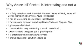 Why Azure IoT Central is interesting and not a
toy
• It is fully compliant with Azure IoT Platform (Azure IoT Hub, Azure IoT
Device Provisioning Services, Azure IoT Device)
• It has an interesting pricing model (per Device)
• It forces you in terms of modeling (Device Twin and Plug and Play)
• It gives you a fast start...
• ...because it is a very interesting scenario based tool...
• ...with standard that gives you a growth path!
• It is extensible with other Azure services
• It shows how an IoT Solution should be
 