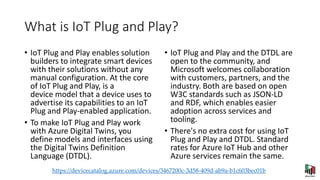 What is IoT Plug and Play?
• IoT Plug and Play enables solution
builders to integrate smart devices
with their solutions without any
manual configuration. At the core
of IoT Plug and Play, is a
device model that a device uses to
advertise its capabilities to an IoT
Plug and Play-enabled application.
• To make IoT Plug and Play work
with Azure Digital Twins, you
define models and interfaces using
the Digital Twins Definition
Language (DTDL).
• IoT Plug and Play and the DTDL are
open to the community, and
Microsoft welcomes collaboration
with customers, partners, and the
industry. Both are based on open
W3C standards such as JSON-LD
and RDF, which enables easier
adoption across services and
tooling.
• There's no extra cost for using IoT
Plug and Play and DTDL. Standard
rates for Azure IoT Hub and other
Azure services remain the same.
https://devicecatalog.azure.com/devices/3467200c-3d58-409d-ab9a-b1c603bec01b
 