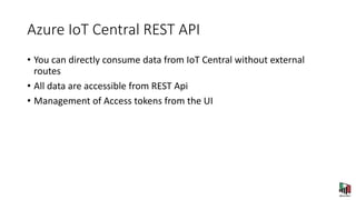 Azure IoT Central REST API
• You can directly consume data from IoT Central without external
routes
• All data are accessible from REST Api
• Management of Access tokens from the UI
 