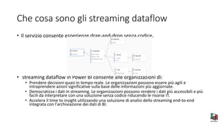 Che cosa sono gli streaming dataflow
• Il servizio consente esperienze drag-and-drop senza codice.
• streaming dataflow in Power BI consente alle organizzazioni di:
• Prendere decisioni quasi in tempo reale. Le organizzazioni possono essere più agili e
intraprendere azioni significative sulla base delle informazioni più aggiornate.
• Democratizza i dati in streaming. Le organizzazioni possono rendere i dati più accessibili e più
facili da interpretare con una soluzione senza codice riducendo le risorse IT.
• Accelera il time to insight utilizzando una soluzione di analisi dello streaming end-to-end
integrata con l'archiviazione dei dati di BI.
 