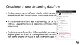 Creazione di uno streaming dataflow
• Puoi aggiungere e modificare tabelle nel streaming dataflow
direttamente dall'area di lavoro in cui è stato creato il flusso di dati.
• A causa della natura dei dati in streaming, c'è un flusso continuo in
entrata. L'aggiornamento è costante o infinito a meno che non lo si
interrompa
• Puoi avere un solo un tipo di flusso di dati per area di lavoro. Se
disponi già di un flusso di dati regolare nell'area di lavoro Premium,
non potrai creare un flusso di dati in streaming (e viceversa).
 