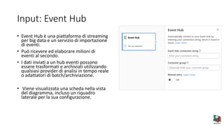 Input: Event Hub
• Event Hub è una piattaforma di streaming
per big data e un servizio di importazione
di eventi.
• Può ricevere ed elaborare milioni di
eventi al secondo.
• I dati inviati a un hub eventi possono
essere trasformati e archiviati utilizzando
qualsiasi provider di analisi in tempo reale
o adattatori di batch/archiviazione.
• Viene visualizzata una scheda nella vista
del diagramma, incluso un riquadro
laterale per la sua configurazione.
 