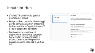 Input: Iot Hub
• L'hub IoT è un servizio gestito
ospitato nel cloud.
• Funge da hub centrale di messaggi
per le comunicazioni in entrambe
le direzioni tra un'applicazione IoT
e i suoi dispositivi collegati.
• Puoi connettere milioni di
dispositivi e le relative soluzioni
back-end in modo affidabile e
sicuro. Quasi tutti i dispositivi
possono essere collegati a un hub
IoT.
 