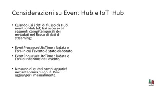 Considerazioni su Event Hub e IoT Hub
• Quando usi i dati di flusso da Hub
eventi o Hub IoT, hai accesso ai
seguenti campi temporali dei
metadati nel flusso di dati di
streaming:
• EventProcessedUtcTime : la data e
l'ora in cui l'evento è stato elaborato.
• EventEnqueuedUtcTime : la data e
l'ora di ricezione dell'evento.
• Nessuno di questi campi apparirà
nell'anteprima di input. Devi
aggiungerli manualmente.
 