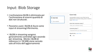 Input: Blob Storage
• L'archiviazione BLOB è ottimizzata per
l'archiviazione di enormi quantità di
dati non strutturati.
• Possiamo usare i BLOB di Azure come
input di streaming/riferimento.
• I BLOB in streaming vengono
generalmente controllati ogni secondo
per streaming . Mente i BLOB di
reference (<= 50 MB) viene caricato
solo all'inizio dell'aggiornamento
 