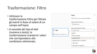 Trasformazione: Filtro
• Utilizzare la
trasformazione Filtro per filtrare
gli eventi in base al valore di un
campo nell'input.
• A seconda del tipo di dati
(numero o testo), la
trasformazione manterrà i valori
che corrispondono alla
condizione selezionata.
 