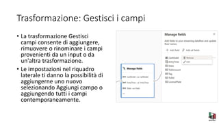 Trasformazione: Gestisci i campi
• La trasformazione Gestisci
campi consente di aggiungere,
rimuovere o rinominare i campi
provenienti da un input o da
un'altra trasformazione.
• Le impostazioni nel riquadro
laterale ti danno la possibilità di
aggiungerne uno nuovo
selezionando Aggiungi campo o
aggiungendo tutti i campi
contemporaneamente.
 