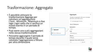 Trasformazione: Aggregato
• È possibile utilizzare la
trasformazione Aggrega per
calcolare un'aggregazione
( Sum , Minimum , Maximum o Ave
rage ) ogni volta che si verifica un
nuovo evento in un periodo di
tempo.
• Puoi avere una o più aggregazioni
nella stessa trasformazione.
• Possiamo aggiungere il periodo di
tempo durante il quale verrà
calcolata l'aggregazione e filtrare
per altra dimensione
 