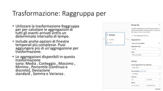 Trasformazione: Raggruppa per
• Utilizzare la trasformazione Raggruppa
per per calcolare le aggregazioni di
tutti gli eventi arrivati entro un
determinato intervallo di tempo.
• Include anche opzioni di finestre
temporali più complesse. Puoi
aggiungere più di un'aggregazione per
trasformazione.
• Le aggregazioni disponibili in questa
trasformazione
sono: Media , Conteggio , Massimo ,
Minimo , Percentile (continuo e
discreto), Deviazione
standard , Somma e Varianza .
 
