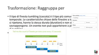 Trasformazione: Raggruppa per
• Il tipo di finesta tumbling (cascata) è il tipo più comune di finestra
temporale. Le caratteristiche chiave delle finestre a tumbling sono che
si ripetono, hanno la stessa durata (duration) e non si
sovrappongono. Un evento non può appartenere a più di una finestra
di tumbling.
•
 